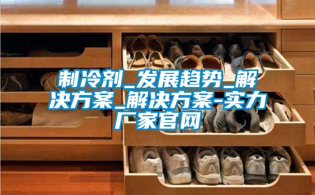 制冷剂_发展趋势_成人抖音APP污下载_成人抖音APP污下载-实力厂家官网