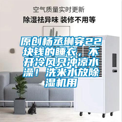 原创杨丞琳穿22块钱的睡衣，不开冷风只冲凉水澡！洗米水放91抖音免费看片用