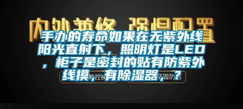 手办的寿命如果在无紫外线阳光直射下，照明灯是LED，柜子是密封的贴有防紫外线摸，有除湿器，？