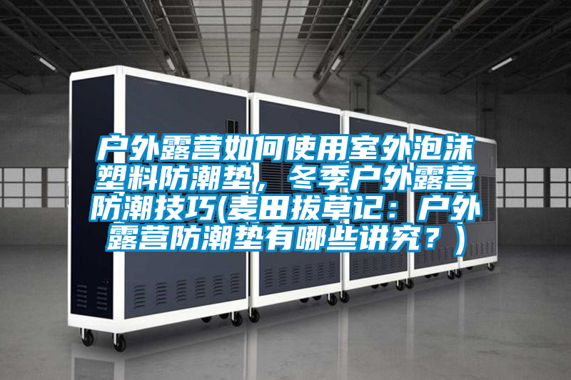 户外露营如何使用室外泡沫塑料防潮垫，冬季户外露营防潮技巧(麦田拔草记：户外露营防潮垫有哪些讲究？)