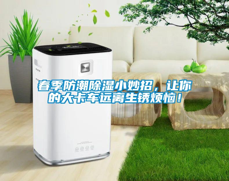 春季防潮除湿小妙招，让你的大卡车远离生锈烦恼！