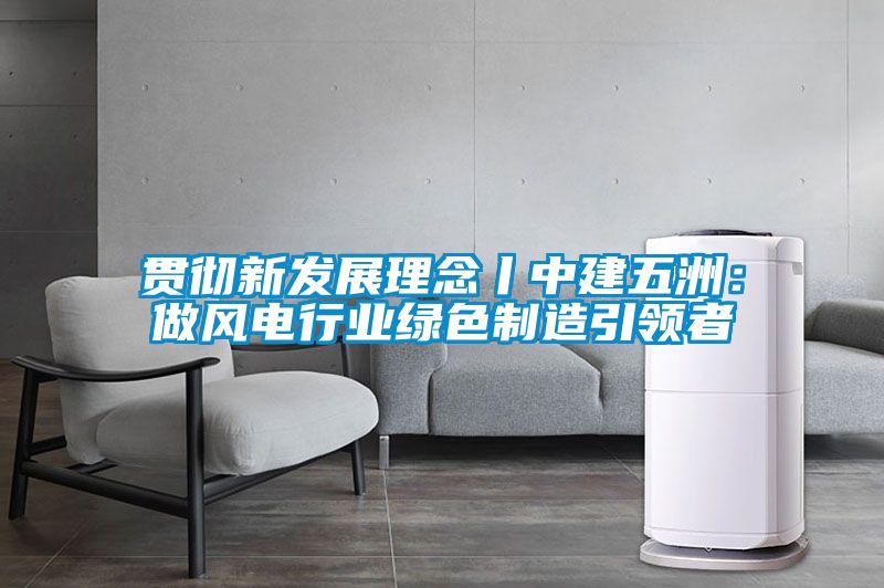 贯彻新发展理念丨中建五洲：做风电行业绿色制造引领者