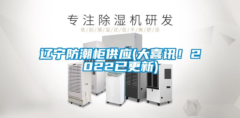 辽宁防潮柜供应(大喜讯！2022已更新)